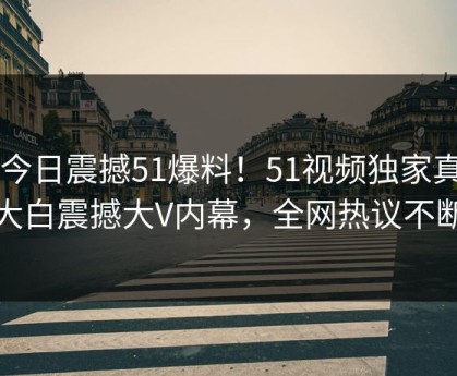 51今日震撼51爆料！51视频独家真相大白震撼大V内幕，全网热议不断