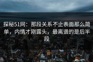 探秘51网：那段关系不止表面那么简单，内情才刚露头，最离谱的是后半段