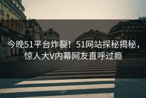 今晚51平台炸裂！51网站探秘揭秘，惊人大V内幕网友直呼过瘾