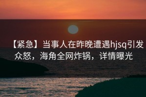 【紧急】当事人在昨晚遭遇hjsq引发众怒，海角全网炸锅，详情曝光