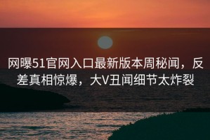 网曝51官网入口最新版本周秘闻，反差真相惊爆，大V丑闻细节太炸裂
