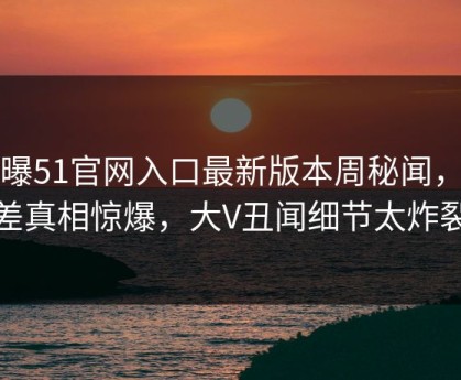 网曝51官网入口最新版本周秘闻，反差真相惊爆，大V丑闻细节太炸裂