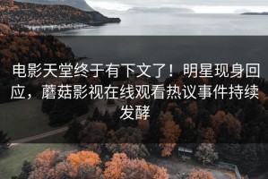 电影天堂终于有下文了！明星现身回应，蘑菇影视在线观看热议事件持续发酵