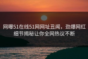 网曝51在线51网网址丑闻，劲爆网红细节揭秘让你全网热议不断