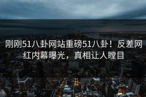 刚刚51八卦网站重磅51八卦！反差网红内幕曝光，真相让人瞠目