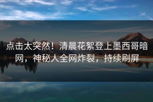 点击太突然！清晨花絮登上墨西哥暗网，神秘人全网炸裂，持续刷屏