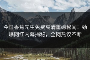 今日香蕉先生免费高清重磅秘闻！劲爆网红内幕揭秘，全网热议不断