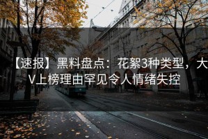 【速报】黑料盘点：花絮3种类型，大V上榜理由罕见令人情绪失控