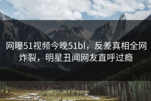 网曝51视频今晚51bl，反差真相全网炸裂，明星丑闻网友直呼过瘾