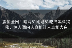 震惊全网！暗网51刚刚51吃瓜黑料揭秘，惊人圈内人真相让人真相大白