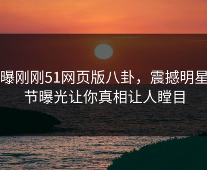 网曝刚刚51网页版八卦，震撼明星细节曝光让你真相让人瞠目