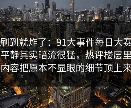 刚刷到就炸了：91大事件每日大赛表面平静其实暗流很猛，热评楼层里那段内容把原本不显眼的细节顶上来了