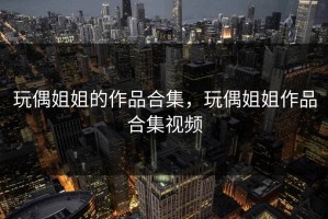 玩偶姐姐的作品合集，玩偶姐姐作品合集视频