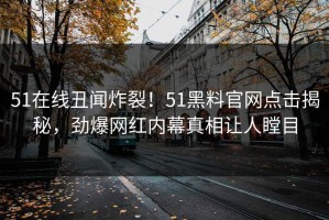 51在线丑闻炸裂！51黑料官网点击揭秘，劲爆网红内幕真相让人瞠目