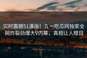 实时震撼51漫画！五一吃瓜网独家全网炸裂劲爆大V内幕，真相让人瞠目