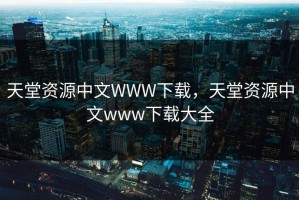 天堂资源中文WWW下载，天堂资源中文www下载大全