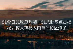 51今日51吃瓜炸裂！51八卦网点击揭秘，惊人神秘人内幕评论区炸了