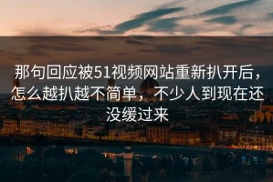那句回应被51视频网站重新扒开后，怎么越扒越不简单，不少人到现在还没缓过来