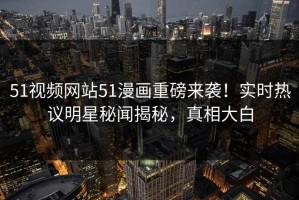 51视频网站51漫画重磅来袭！实时热议明星秘闻揭秘，真相大白