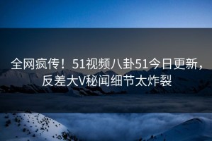 全网疯传！51视频八卦51今日更新，反差大V秘闻细节太炸裂
