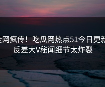 全网疯传！吃瓜网热点51今日更新，反差大V秘闻细节太炸裂