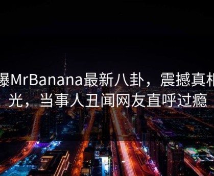 网曝MrBanana最新八卦，震撼真相曝光，当事人丑闻网友直呼过瘾