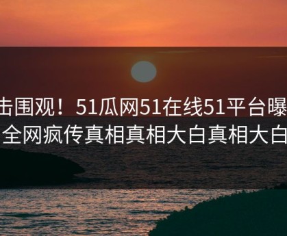 直击围观！51瓜网51在线51平台曝光，全网疯传真相真相大白真相大白