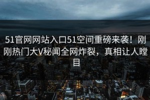 51官网网站入口51空间重磅来袭！刚刚热门大V秘闻全网炸裂，真相让人瞠目