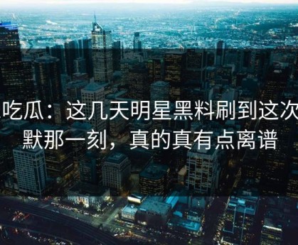 51吃瓜：这几天明星黑料刷到这次沉默那一刻，真的真有点离谱