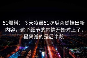 51爆料：今天凌晨51吃瓜突然挂出新内容，这个细节的内情开始对上了，最离谱的是后半段
