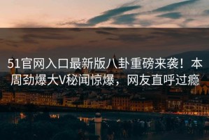 51官网入口最新版八卦重磅来袭！本周劲爆大V秘闻惊爆，网友直呼过瘾