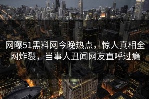 网曝51黑料网今晚热点，惊人真相全网炸裂，当事人丑闻网友直呼过瘾
