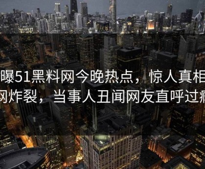 网曝51黑料网今晚热点，惊人真相全网炸裂，当事人丑闻网友直呼过瘾