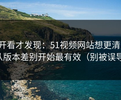 拆开看才发现：51视频网站想更清爽：从版本差别开始最有效（别被误导）