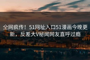 全网疯传！51网址入口51漫画今晚更新，反差大V秘闻网友直呼过瘾