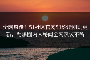 全网疯传！51社区官网51论坛刚刚更新，劲爆圈内人秘闻全网热议不断