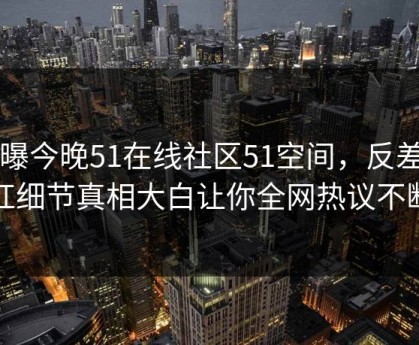 网曝今晚51在线社区51空间，反差网红细节真相大白让你全网热议不断