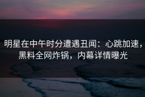明星在中午时分遭遇丑闻：心跳加速，黑料全网炸锅，内幕详情曝光