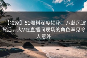 【独家】51爆料深度揭秘：八卦风波背后，大V在直播间现场的角色罕见令人意外
