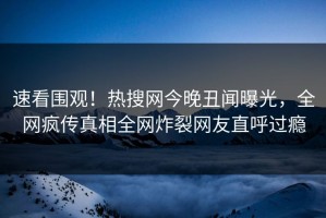 速看围观！热搜网今晚丑闻曝光，全网疯传真相全网炸裂网友直呼过瘾