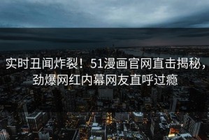 实时丑闻炸裂！51漫画官网直击揭秘，劲爆网红内幕网友直呼过瘾