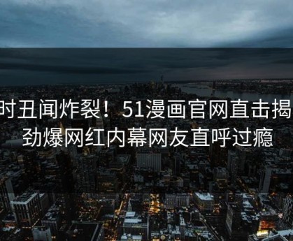 实时丑闻炸裂！51漫画官网直击揭秘，劲爆网红内幕网友直呼过瘾