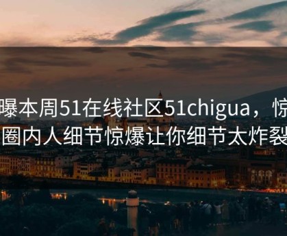 网曝本周51在线社区51chigua，惊人圈内人细节惊爆让你细节太炸裂