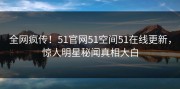 全网疯传！51官网51空间51在线更新，惊人明星秘闻真相大白