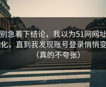 先别急着下结论，我以为51网网址没变化，直到我发现账号登录悄悄变了（真的不夸张）