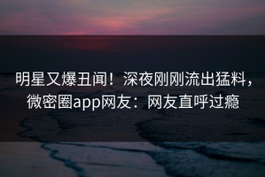 明星又爆丑闻！深夜刚刚流出猛料，微密圈app网友：网友直呼过瘾