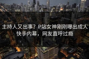 主持人又出事？P站女神刚刚曝出成人快手内幕，网友直呼过瘾