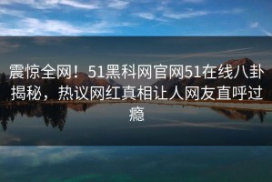 震惊全网！51黑科网官网51在线八卦揭秘，热议网红真相让人网友直呼过瘾