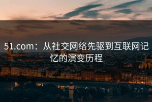 51.com：从社交网络先驱到互联网记忆的演变历程