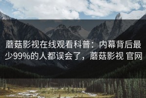 蘑菇影视在线观看科普：内幕背后最少99%的人都误会了，蘑菇影视 官网
